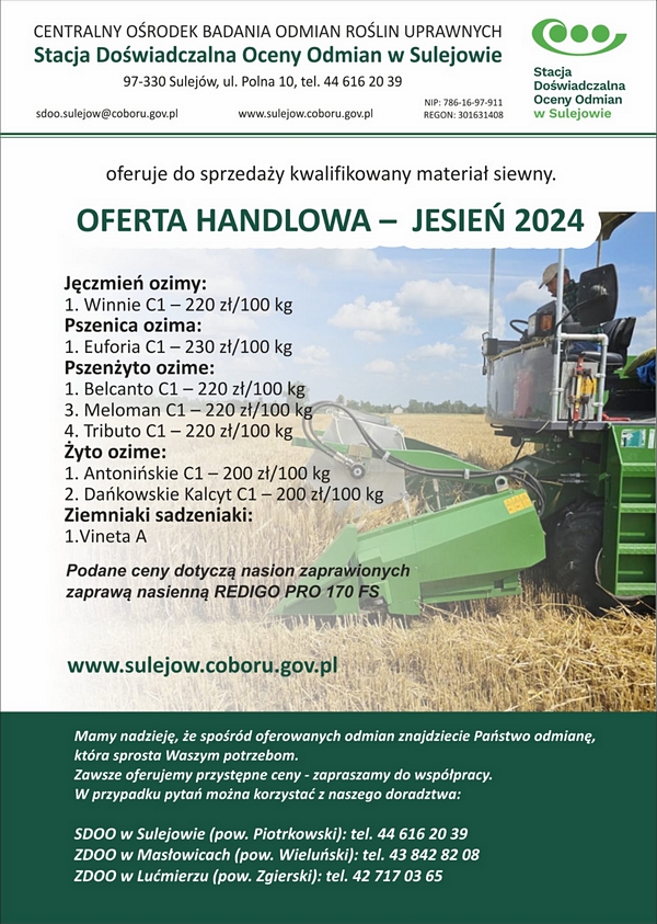 OFERTA HANDLOWA – JESIEŃ 2024

    Stacja Doświadczalna Oceny Odmian w Sulejowie oferuje do sprzedaży kwalifikowany materiał siewny:



Jęczmień jary:
1. Burbon C1 – 280 zł/100 kg
2. Feedway C1 – 280 zł/100 kg

Pszenica jara:
1. Goplana C1 – 300 zł/100 kg
2. Rusałka C1 – 300 zł/100 kg

Przenżyto ozime:
            1. Belcanto C1 - 200 zł/100 kg
            2. Meloman C1 - 220 zł/100 kg
            3. Tributo C1 - 220 zł/100 kg
            Żyto ozime:
            1. Antonińskie C1 - 200 zł/ 100 kg
            2. Dańkowskie Kalcyt C1 - 200 zł-100 kg



Ziemniaki sadzeniaki:
1.	Vineta klasa 


Podane ceny dotyczą nasion zaprawionych zaprawą nasienną REDIGO PRO 170  FS.
            www.sulejow.coboru.gov.pl

Mamy nadzieję, że spośród oferowanych odmian znajdziecie Państwo odmianę,  która sprosta Waszym potrzebom. 
Zawsze oferujemy przystępne ceny - zapraszamy do współpracy. 
W przypadku pytań można korzystać z naszego doradztwa:




SDOO w Sulejowie (pow. Piotrkowski): tel. 44 616 20 39
ZDOO w Masłowicach (pow. Wieluński): tel. 43 842 82 08
ZDOO w Lućmierzu (pow. Zgierski): tel. 42 717 03 65

www.sulejow.coboru.gov.pl

